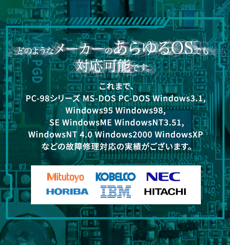 どのようなメーカーのあらゆるOSでも対応可能です。これまで、PC-98シリーズ MS-DOS PC-DOS Windows3.1, Windows95 Windows98 SE WindowsME WindowsNT3.51 WindowsNT 4.0 Windows2000 WindowsXP などの故障修理対応の実績がございます。